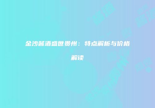 金沙酱酒盛世贵州：特点解析与价格解读