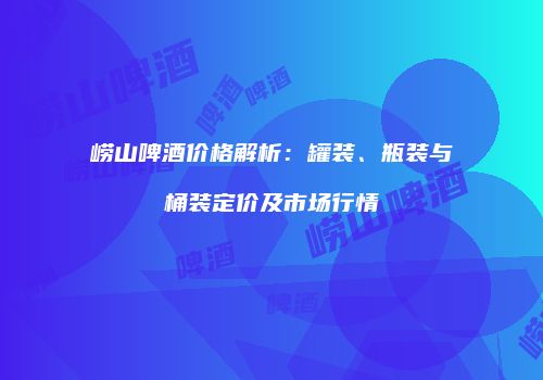 崂山啤酒价格解析：罐装、瓶装与桶装定价及市场行情