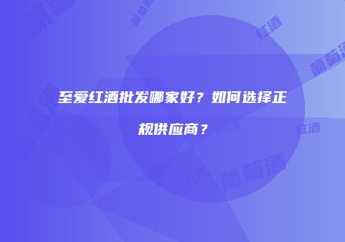 至爱红酒批发哪家好？如何选择正规供应商？