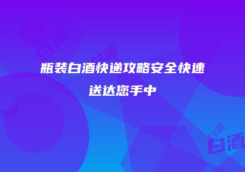 瓶装白酒快递攻略安全快速送达您手中