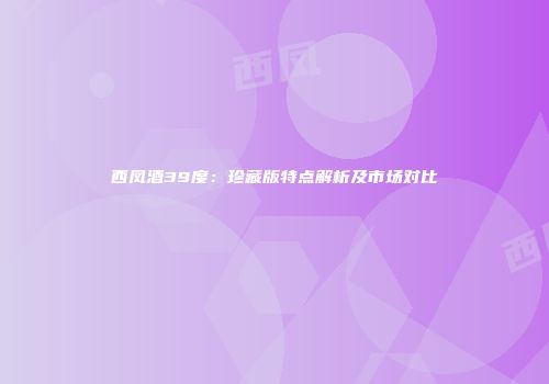 西凤酒39度：珍藏版特点解析及市场对比