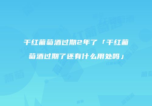 干红葡萄酒过期2年了「干红葡萄酒过期了还有什么用处吗」