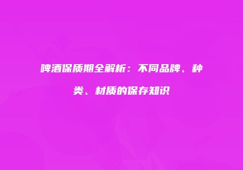 啤酒保质期全解析：不同品牌、种类、材质的保存知识
