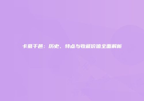 卡慕干邑：历史、特点与收藏价值全面解析