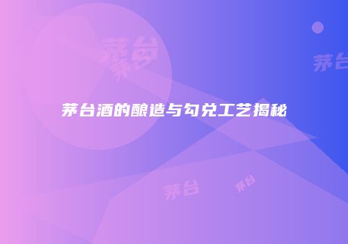 茅台酒的酿造与勾兑工艺揭秘