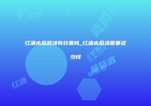 红酒木瓜靓汤有效果吗_红酒木瓜汤需要多少钱