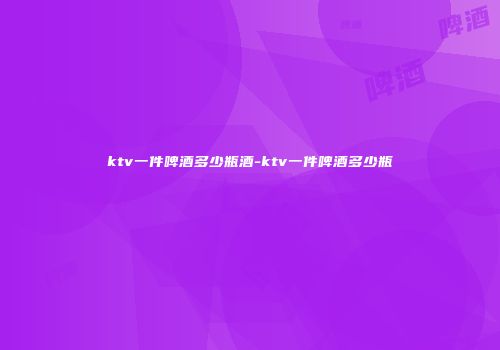 ktv一件啤酒多少瓶酒-ktv一件啤酒多少瓶