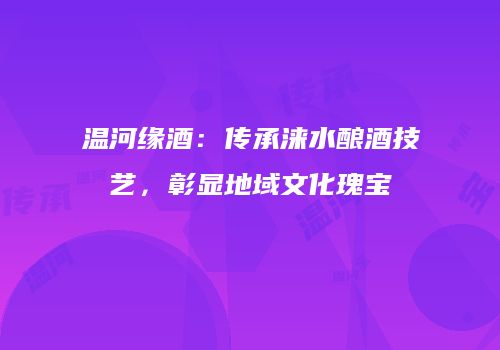 温河缘酒：传承涞水酿酒技艺，彰显地域文化瑰宝