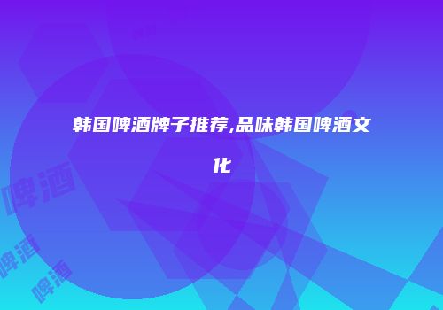 韩国啤酒牌子推荐,品味韩国啤酒文化
