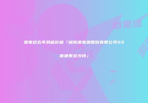 酒鬼拾五年洞藏价格「湖南酒鬼酒股份有限公司53度酒鬼多少钱」