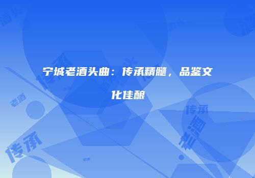 宁城老酒头曲：传承精髓，品鉴文化佳酿