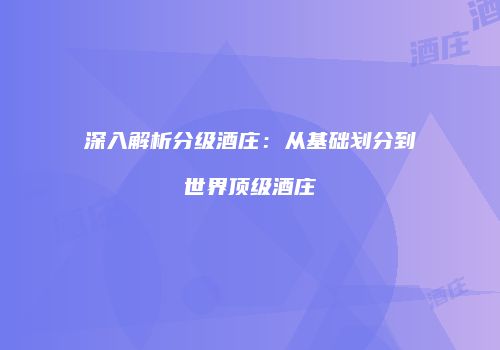 深入解析分级酒庄：从基础划分到世界顶级酒庄