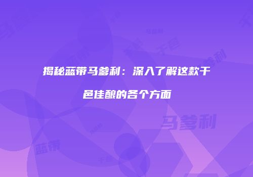 揭秘蓝带马爹利：深入了解这款干邑佳酿的各个方面