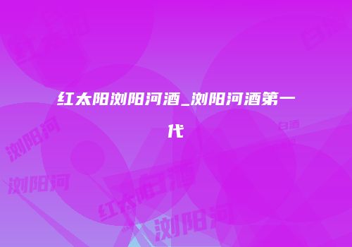 红太阳浏阳河酒_浏阳河酒第一代