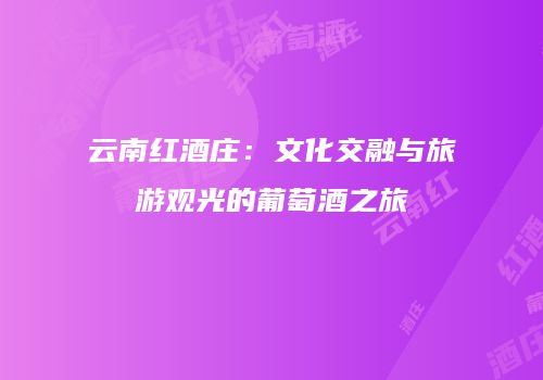 云南红酒庄：文化交融与旅游观光的葡萄酒之旅