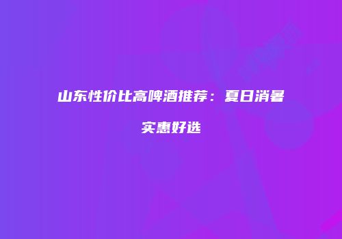 山东性价比高啤酒推荐：夏日消暑实惠好选