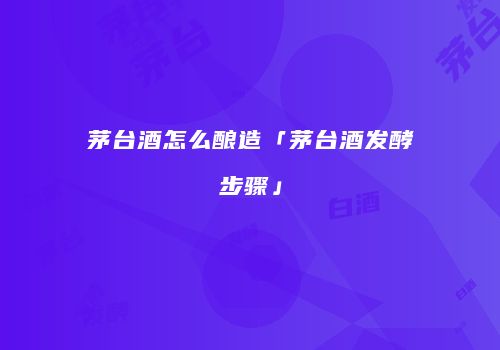 茅台酒怎么酿造「茅台酒发酵步骤」