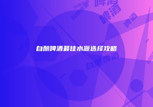 自酿啤酒最佳水源选择攻略