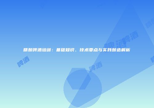 精酿啤酒培训：基础知识、技术要点与实践酿造解析