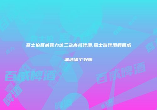 嘉士伯百威喜力这三款高档啤酒,嘉士伯啤酒和百威啤酒哪个好喝