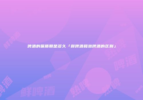 啤酒的保质期是多久「鲜啤酒和熟啤酒的区别」