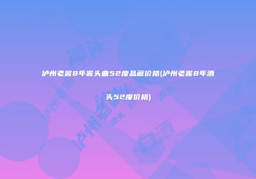 泸州老窖8年窖头曲52度品藏价格(泸州老窖8年酒头52度价格)