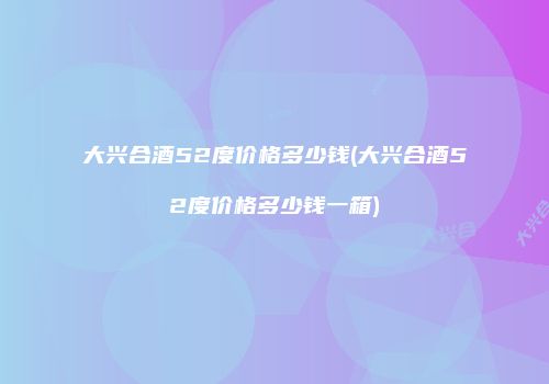 大兴合酒52度价格多少钱(大兴合酒52度价格多少钱一箱)