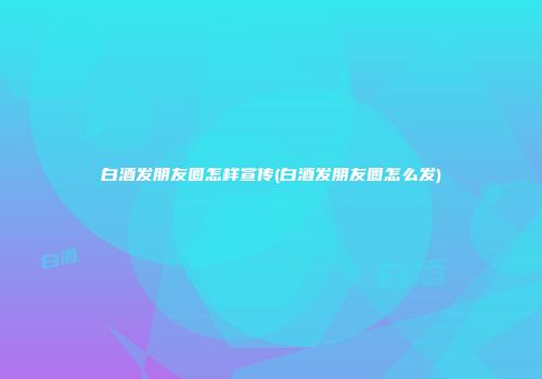 白酒发朋友圈怎样宣传(白酒发朋友圈怎么发)