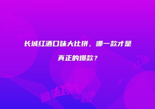 长城红酒口味大比拼，哪一款才是真正的爆款？