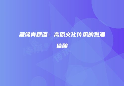 藏缘青稞酒：高原文化传承的烈酒佳酿