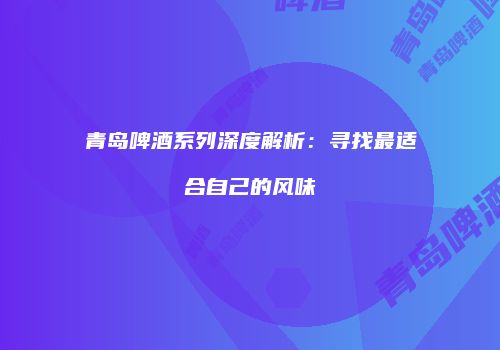 青岛啤酒系列深度解析：寻找最适合自己的风味
