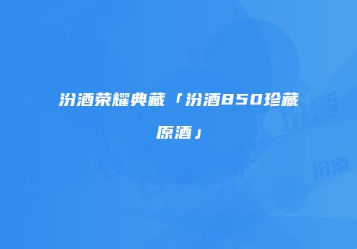 汾酒荣耀典藏「汾酒850珍藏原酒」