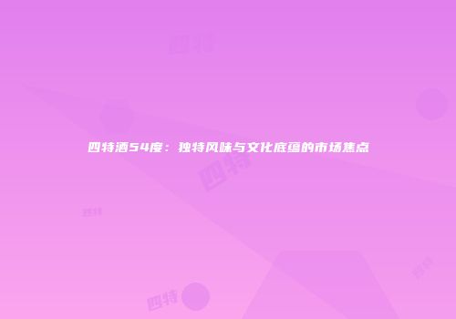 四特酒54度：独特风味与文化底蕴的市场焦点