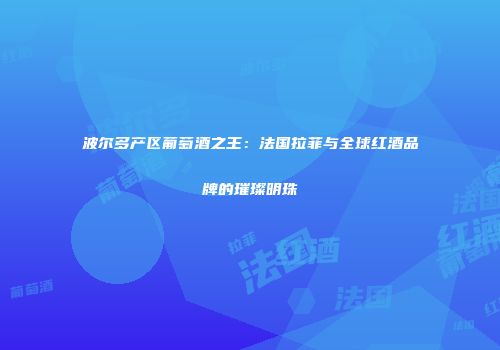 波尔多产区葡萄酒之王：法国拉菲与全球红酒品牌的璀璨明珠