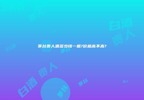 茅台贵人酒多少钱一瓶?价格高不高?