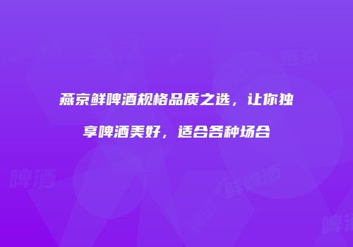 燕京鲜啤酒规格品质之选，让你独享啤酒美好，适合各种场合