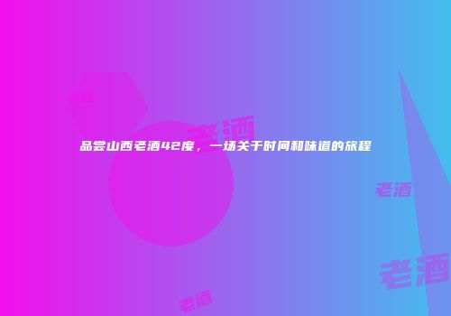 品尝山西老酒42度，一场关于时间和味道的旅程
