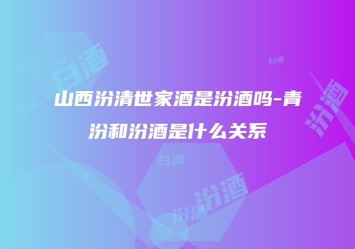 山西汾清世家酒是汾酒吗-青汾和汾酒是什么关系