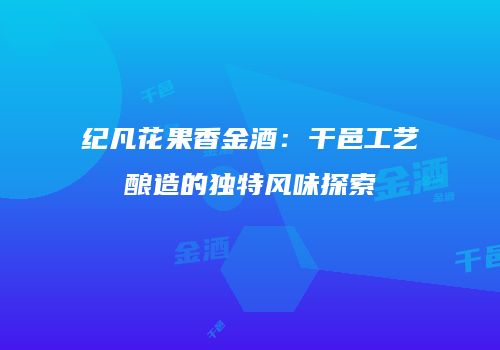 纪凡花果香金酒：干邑工艺酿造的独特风味探索