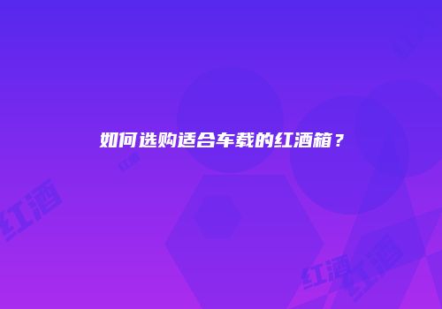 如何选购适合车载的红酒箱？
