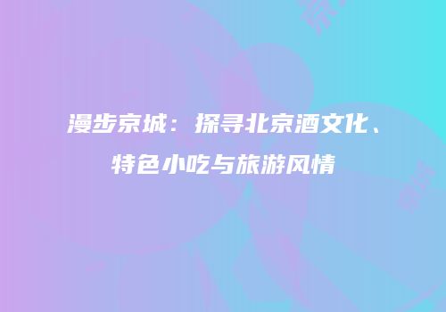 漫步京城：探寻北京酒文化、特色小吃与旅游风情