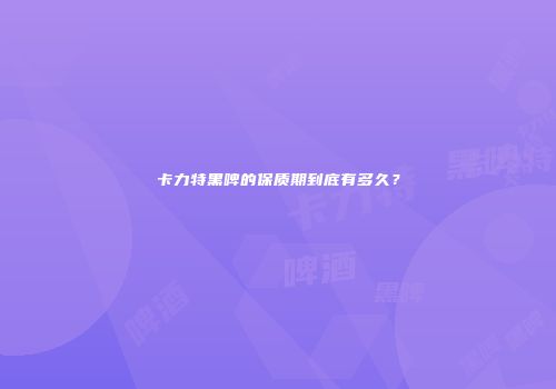 卡力特黑啤的保质期到底有多久？