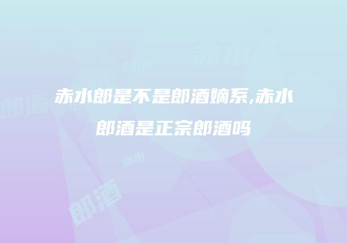 赤水郎是不是郎酒嫡系,赤水郎酒是正宗郎酒吗
