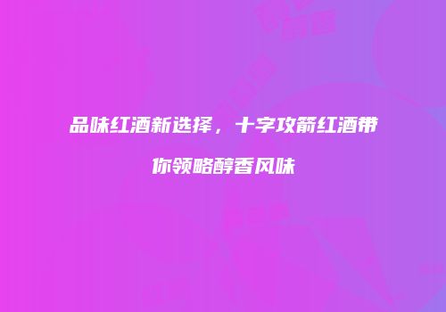 品味红酒新选择，十字攻箭红酒带你领略醇香风味
