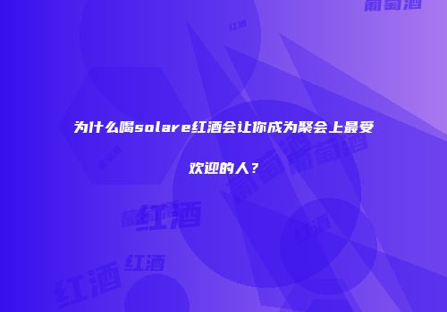 为什么喝solare红酒会让你成为聚会上最受欢迎的人？