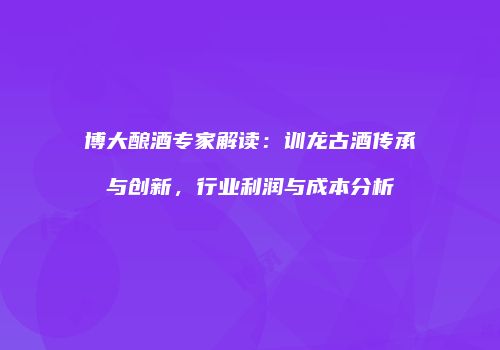 博大酿酒专家解读：训龙古酒传承与创新，行业利润与成本分析
