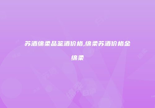 苏酒绵柔品鉴酒价格,绵柔苏酒价格金绵柔