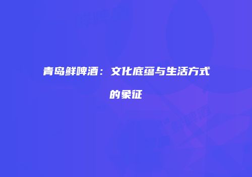 青岛鲜啤酒：文化底蕴与生活方式的象征