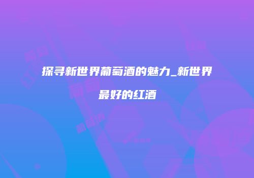 探寻新世界葡萄酒的魅力_新世界最好的红酒