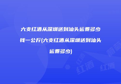 六支红酒从深圳送到汕头运费多少钱一公斤(六支红酒从深圳送到汕头运费多少)